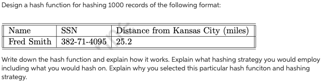 Design a hash function for hashing 1000 records of the following format:
Name
SSN
Distance from Kansas City (miles)
Fred Smith 382-71-4095
25.2
Write down the hash function and explain how it works. Explain what hashing strategy you would employ
including what you would hash on. Explain why you selected this particular hash funciton and hashing
strategy.
