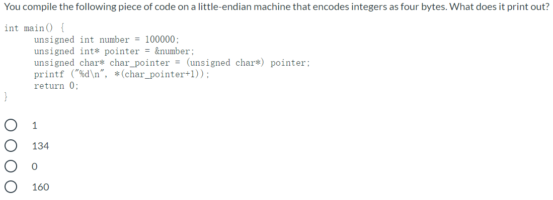 You compile the following piece of code on a little-endian machine that encodes integers as four bytes. What does it print out?
int main () {
unsigned int number = 100000:
unsigned int* pointer = &number;
unsigned char* char_pointer = (unsigned char*) pointer;
printf ("%d\n", *(char_pointer+1));
return 0:
}
1
134
160
O O O O
