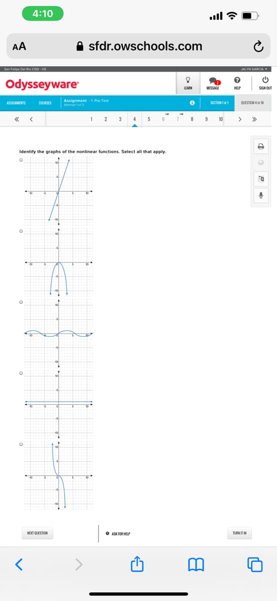 4:10
ull ?
AA
A sfdr.owschools.com
San Felpe Del Rio CSD - HS
JALYN GARCIA
Odysseyware
LEARN
MESSAGE
HELP
SIGN OUT
Assignment 1 Pre-Test
Attempt 1 of 2
ASSIGNMENTS
COURSES
SECTION I o
QUESTION 4 OF 18
1
2
3
4
5
6
7.
8
9
10
>>
Identify the graphs of the nonlinear functions. Select all that apply.
NEXT QUESTION
