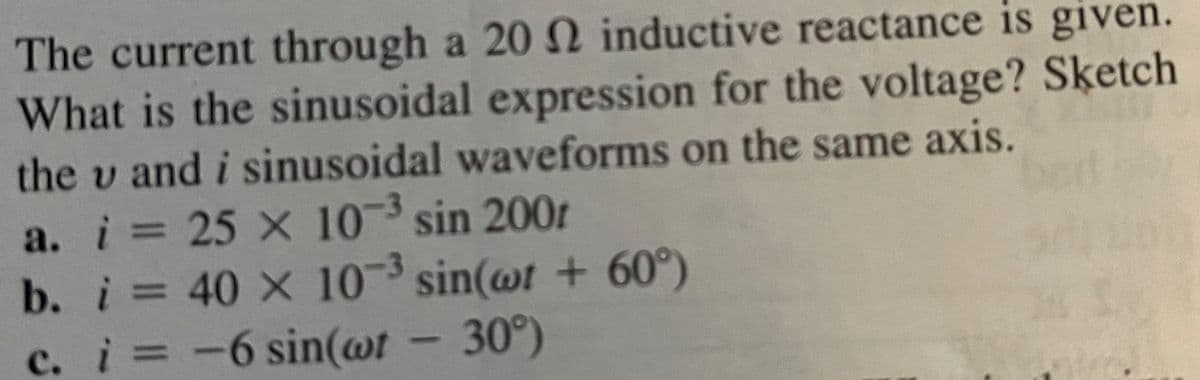 The current through a 20 2 inductive reactance is given.
What is the sinusoidal expression for the voltage? Sketch
the u and i sinusoidal waveforms on the same axis.
a. i = 25 x 10-³ sin 2001
b. i = 40 x 10-³ sin(wt + 60°)
c. i = = -6 sin(wt - 30°)
S