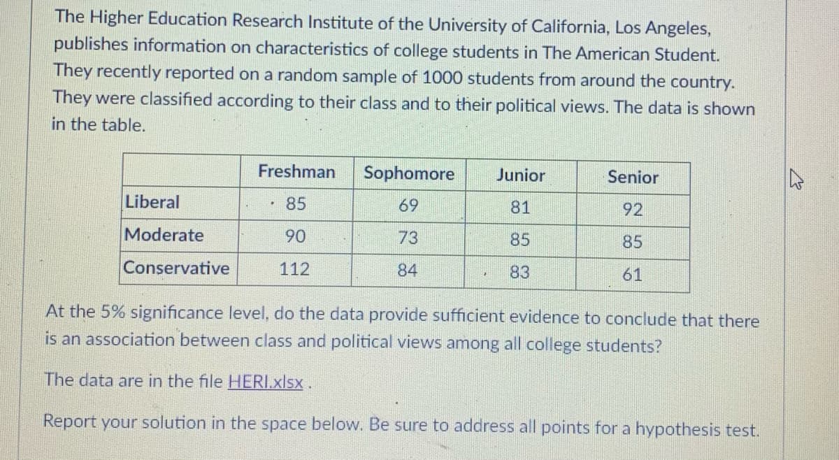 The Higher Education Research Institute of the University of California, Los Angeles,
publishes information on characteristics of college students in The American Student.
They recently reported on a random sample of 1000 students from around the country.
They were classified according to their class and to their political views. The data is shown
in the table.
Freshman
Sophomore
Junior
Senior
Liberal
85
69
81
92
Moderate
90
73
85
85
Conservative
112
84
83
61
At the 5% significance level, do the data provide sufficient evidence to conclude that there
is an association between class and political views among all college students?
The data are in the file HERI.xlsx.
Report your solution in the space below. Be sure to address all points for a hypothesis test.