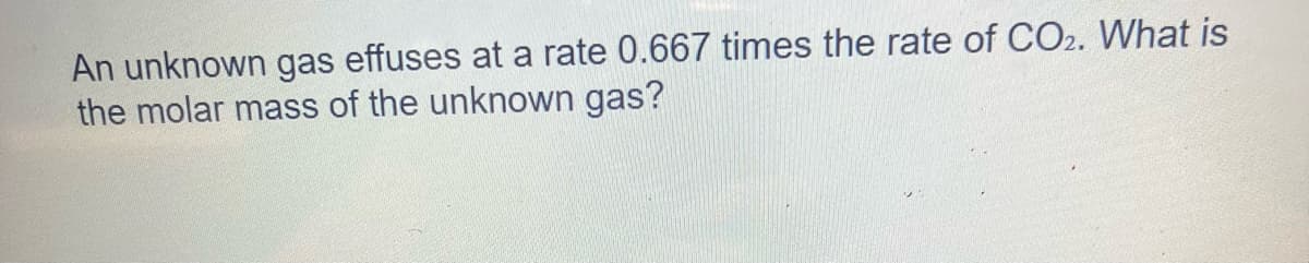 An unknown gas effuses at a rate 0.667 times the rate of CO2. What is
the molar mass of the unknown gas?