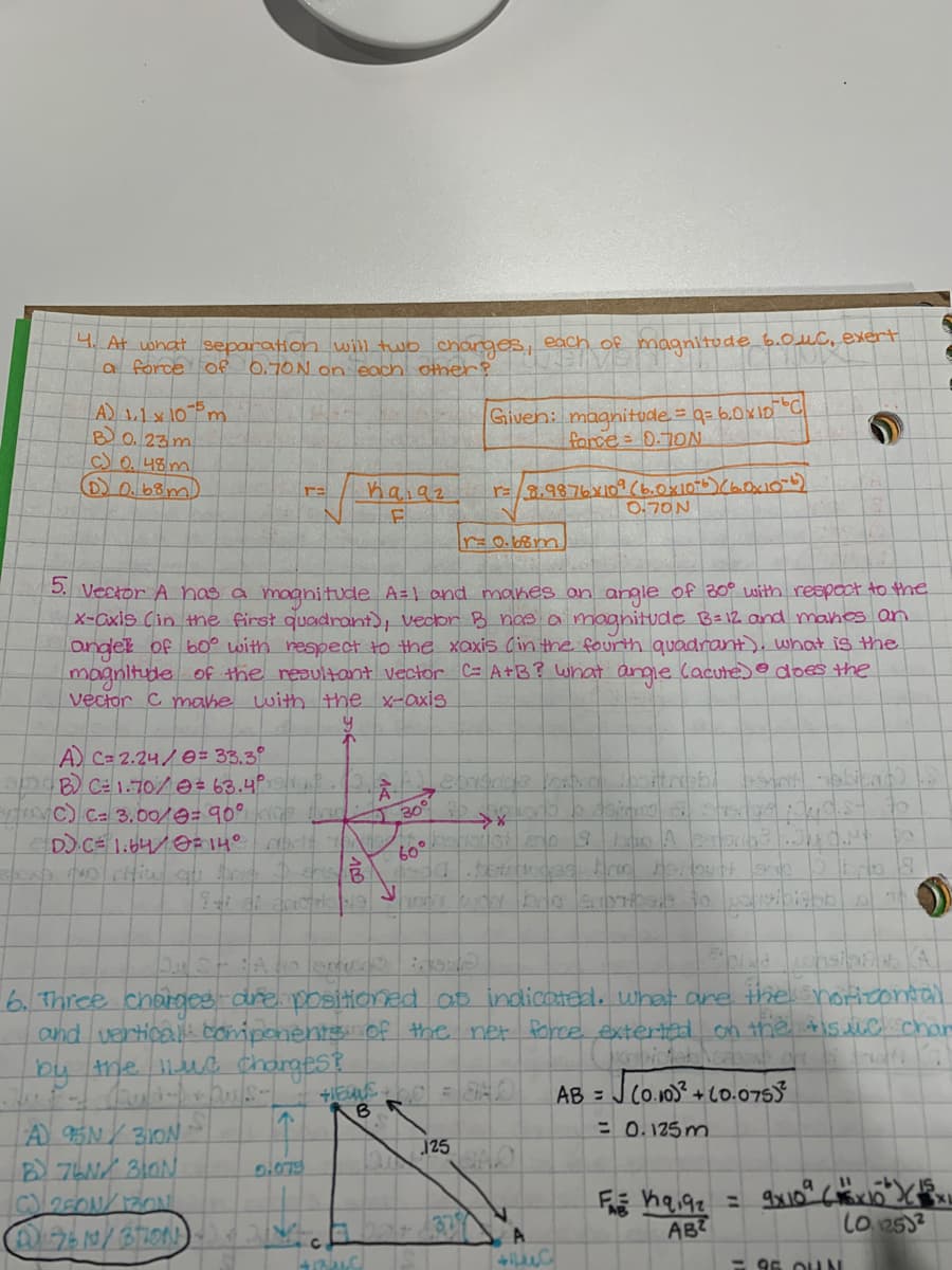 At uohat separation wil two charges, each of magnitude b.0uc, exert
a force of 0.70N On each other?
Given: maanitode = q= 6.0x10 C
force= 0.70N
B O.23 m.
C)O. 48m
D0.68y
hai9z
r=3.9876X109(b.0x1076)(60x1ob)
O.70N
5. Vector A has a magnitude A=1 ond manes an angle of 20° with respoct to the
X-Cxis Cin the first quadrant), Vecbr B nas a maanitude B=12 and manes an
ondet of b0° with respect to the xaxis (in the fourth quadrant), what is the
magnitude of the reaultant vector C= A+B? what angie lacute) does the
vector C mahe with the x-axis
A C= 2.24/0= 33.3°
B C1.70/0 = 63.4°19/1
ginc Ca 3.00/0= 90° op r
O 30°
60°
6. Three charges-dre positioned ap indicoted, what are the horiconl
and verticall bomiponents Of the net Porce extertad on the tis llC chan
by ne ue Chargest
AB = J Co.103 + co.0753
= 0.125 m.
AB?
lo 2532
- 95 OLUN
