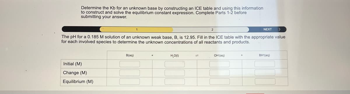 Determine the Kb for an unknown base by constructing an ICE table and using this information
to construct and solve the equilibrium constant expression. Complete Parts 1-2 before
submitting your answer.
2
NEXT
The pH for a 0.185 M solution of an unknown weak base, B, is 12.95. Fill in the ICE table with the appropriate value
for each involved species to determine the unknown concentrations of all reactants and products.
Initial (M)
Change (M)
Equilibrium (M)
B(aq)
H₂O(I)
=
OH(aq)
BH*(aq)