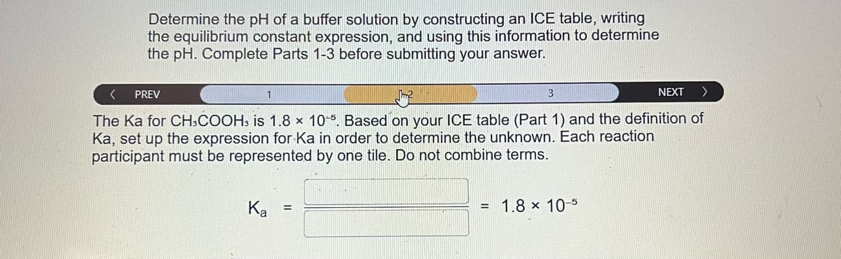 Determine the pH of a buffer solution by constructing an ICE table, writing
the equilibrium constant expression, and using this information to determine
the pH. Complete Parts 1-3 before submitting your answer.
<
PREV
1
NEXT >
The Ka for CH3COOH3 is 1.8 x 10-5. Based on your ICE table (Part 1) and the definition of
Ka, set up the expression for Ka in order to determine the unknown. Each reaction
participant must be represented by one tile. Do not combine terms.
Ka
=
3
1.8 x 10-5