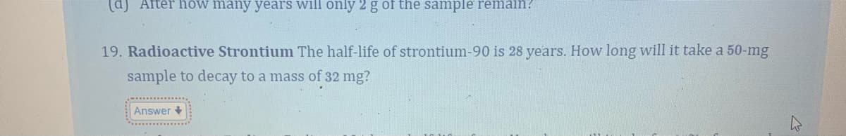 (d) After how many years will only 2 g of the sample remain?
19. Radioactive Strontium The half-life of strontium-90 is 28 years. How long will it take a 50-mg
sample to decay to a mass of 32 mg?
Answer