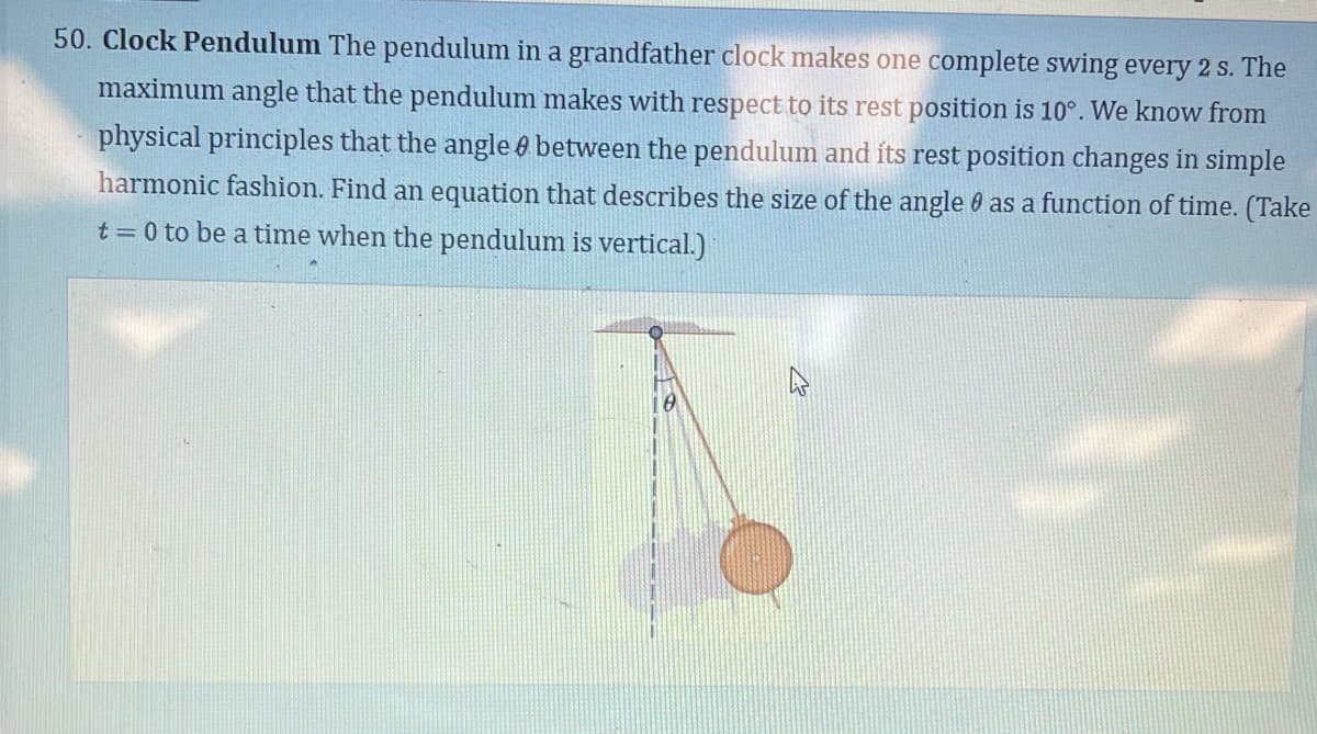 50. Clock Pendulum The pendulum in a grandfather clock makes one complete swing every 2 s. The
maximum angle that the pendulum makes with respect to its rest position is 10°. We know from
physical principles that the angle between the pendulum and its rest position changes in simple
harmonic fashion. Find an equation that describes the size of the angle as a function of time. (Take
t = 0 to be a time when the pendulum is vertical.)
0
A
