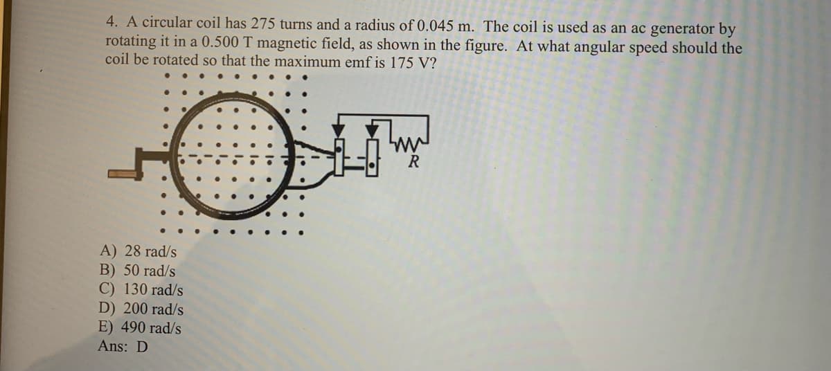 4. A circular coil has 275 turns and a radius of 0.045 m. The coil is used as an ac generator by
rotating it in a 0.500 T magnetic field, as shown in the figure. At what angular speed should the
coil be rotated so that the maximum emf is 175 V?
ww
A) 28 rad/s
B) 50 rad/s
C) 130 rad/s
D) 200 rad/s
E) 490 rad/s
Ans: D
