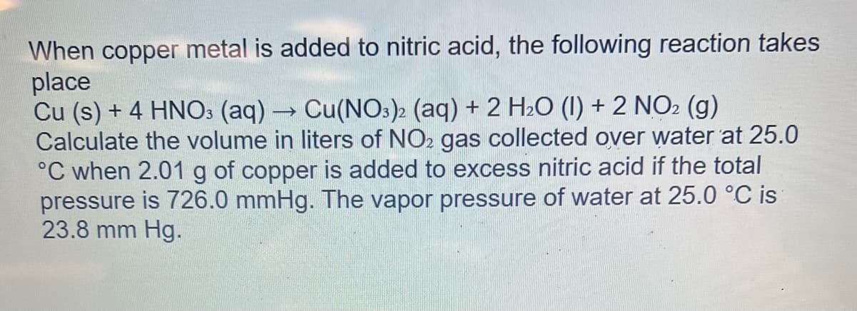When copper metal is added to nitric acid, the following reaction takes
place
Cu (s) + 4 HNO3 (aq) → Cu(NO3)2 (aq) + 2 H₂O (1) + 2 NO2 (g)
Calculate the volume in liters of NO2 gas collected over water at 25.0
°C when 2.01 g of copper is added to excess nitric acid if the total
pressure is 726.0 mmHg. The vapor pressure of water at 25.0 °C is
23.8 mm Hg.