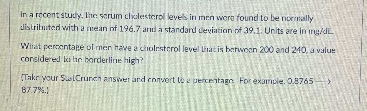 In a recent study, the serum cholesterol levels in men were found to be normally
distributed with a mean of 196.7 and a standard deviation of 39.1. Units are in mg/dL.
What percentage of men have a cholesterol level that is between 200 and 240, a value
considered to be borderline high?
(Take your StatCrunch answer and convert to a percentage. For example, 0.8765 →→→→
87.7%.)