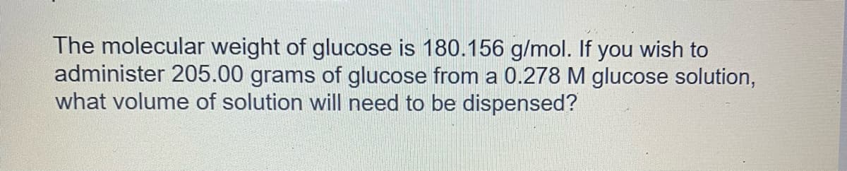 The molecular weight of glucose is 180.156 g/mol. If you wish to
administer 205.00 grams of glucose from a 0.278 M glucose solution,
what volume of solution will need to be dispensed?