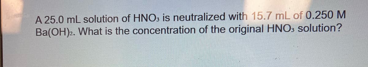 A 25.0 mL solution of HNO3 is neutralized with 15.7 mL of 0.250 M
Ba(OH)2. What is the concentration of the original HNO3 solution?
