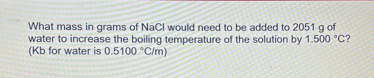 What mass in grams of NaCl would need to be added to 2051 g of
water to increase the boiling temperature of the solution by 1.500 °C?
(Kb for water is 0.5100 °C/m)