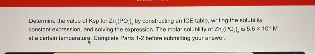 Determine the value of Ksp for Zn (PO)2 by constructing an ICE table, writing the solubility
constant expression, and solving the expression. The molar solubility of Zn (PO4)2 is 5.6 × 10-5 M
at a certain temperature. Complete Parts 1-2 before submitting your answer.