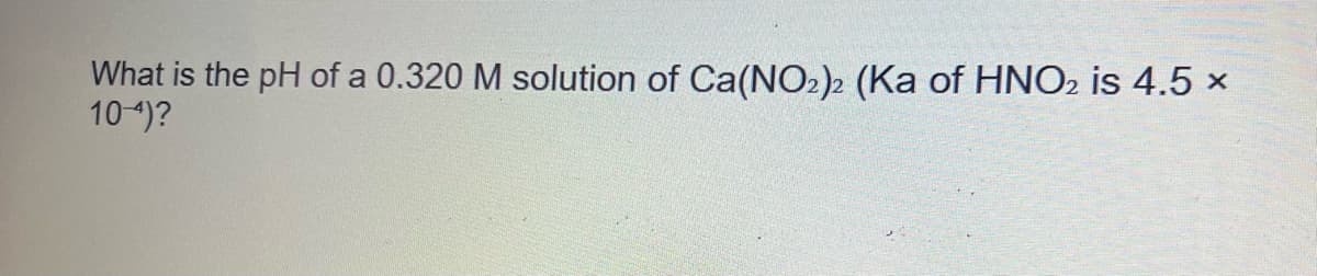 What is the pH of a 0.320 M solution of Ca(NO2)2 (Ka of HNO2 is 4.5 x
10-4)?