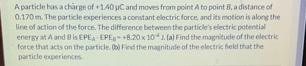 A particle has a charge of +1.40 µC and moves from point A to point B, a distance of
0.170 m. The particle experiences a constant electric force, and its motion is along the
line of action of the force. The difference between the particle's electric potential
energy at A and B is EPEA- EPEB = +8.20 x 104 J. (a) Find the magnitude of the electric
force that acts on the particle. (b) Find the magnitude of the electric field that the
particle experiences.
