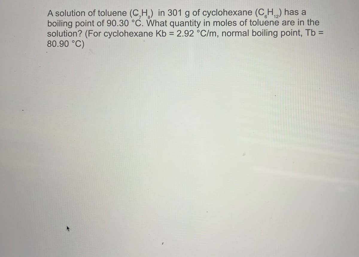A solution of toluene (C,H₂) in 301 g of cyclohexane (CH₁₂) has a
boiling point of 90.30 °C. What quantity in moles of toluene are in the
solution? (For cyclohexane Kb = 2.92 °C/m, normal boiling point, Tb =
80.90 °C)