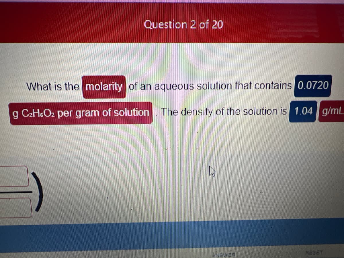 Question 2 of 20
What is the molarity of an aqueous solution that contains 0.0720
g C₂H6O₂ per gram of solution. The density of the solution is 1.04 g/mL
K
ANSWER
RESET