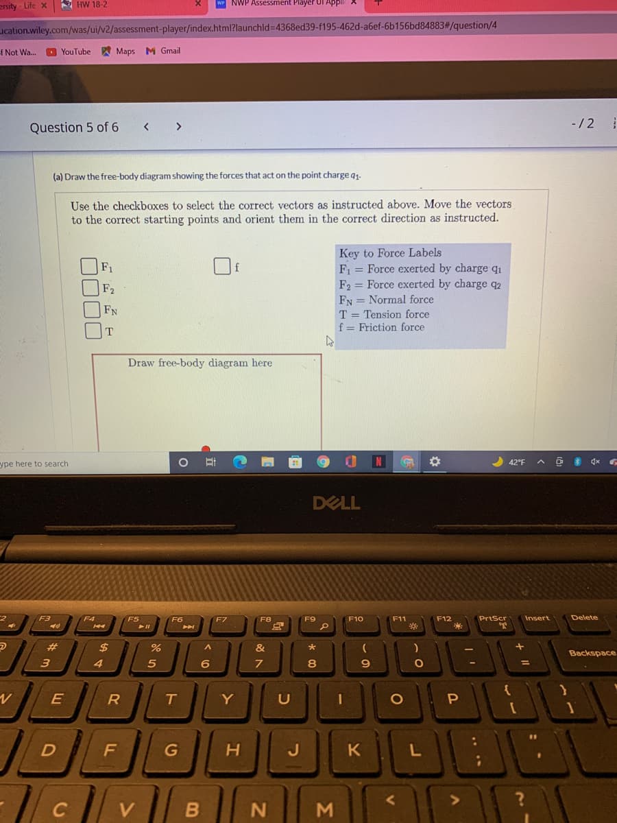 ersity - Life x
A HW 18-2
wP NWP Assessment Player Ul Appli
Lucation.wiley.com/was/ui/v2/assessment-player/index.html?launchld3D4368ed39-f195-462d-a6ef-6b156bd84883#/question/4
f Not Wa.
O YouTube
Y Maps M Gmail
-/2
Question 5 of 6
>
(a) Draw the free-body diagram showing the forces that act on the point charge q1.
Use the checkboxes to select the correct vectors as instructed above. Move the vectors
to the correct starting points and orient them in the correct direction as instructed.
Key to Force Labels
F1 = Force exerted by charge qı
F2 = Force exerted by charge q2
FN = Normal force
T = Tension force
f = Friction force
F1
f
F2
FN
T
Draw free-body diagram here
ype here to search
42°F
DELL
F3
F4
F5
F6
F8
F9
F10
F11
F12
PrtScr
Insert
Delete
23
$
%
&
Backspace
4.
5
6
8
E
R
Y
H.
....
0000
DI
