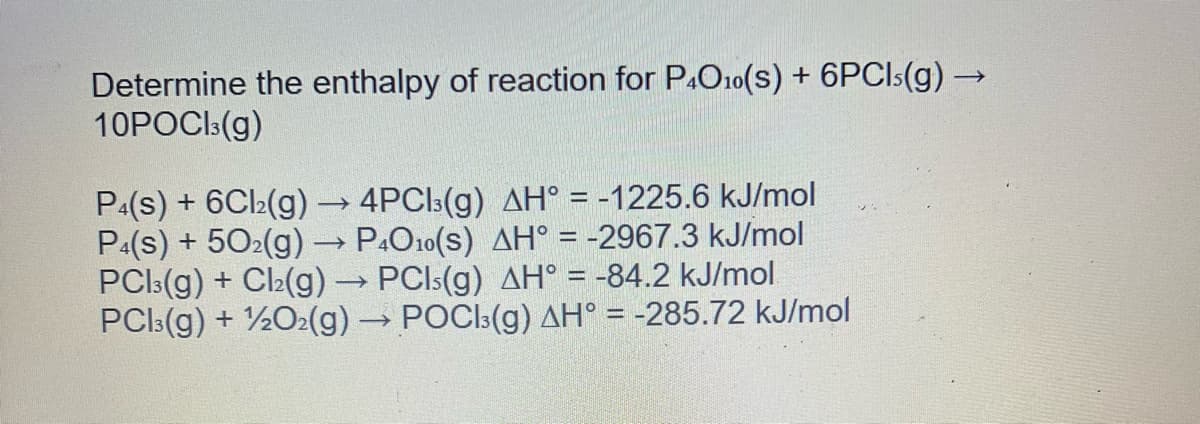 Determine the enthalpy of reaction for P4O10(s) + 6PCIs(g) →
10POCI3(g)
P4(s) + 6Cl₂(g)
->>>>
4PC|³(g) AH° = -1225.6 kJ/mol
P4(s) + 50₂(g) → P4O10(S) AH° = -2967.3 kJ/mol
PCl3(g) + Cl₂(g) → PCIs(g) AH° = -84.2 kJ/mol
PC3(g) + 1/2O2(g) → POCI3(g) AH° = -285.72 kJ/mol