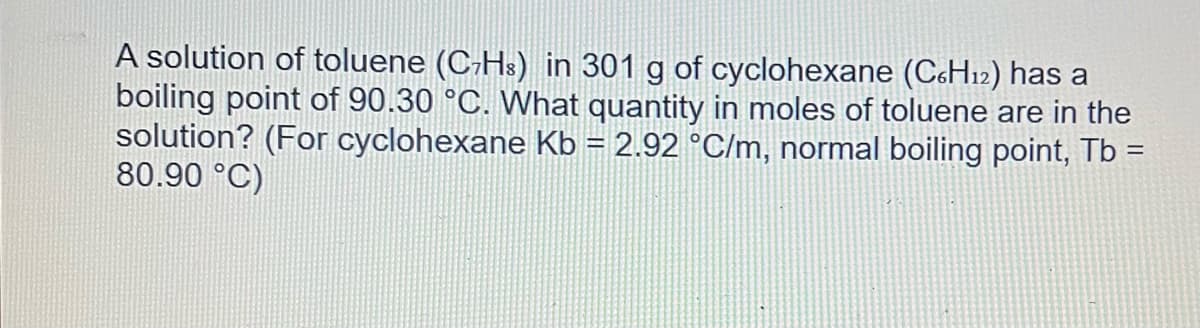 A solution of toluene (C₂H³) in 301 g of cyclohexane (C6H12) has a
boiling point of 90.30 °C. What quantity in moles of toluene are in the
solution? (For cyclohexane Kb = 2.92 °C/m, normal boiling point, Tb =
80.90 °C)
