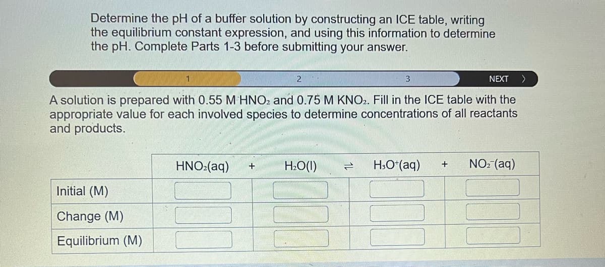 Determine the pH of a buffer solution by constructing an ICE table, writing
the equilibrium constant expression, and using this information to determine
the pH. Complete Parts 1-3 before submitting your answer.
NEXT >
A solution is prepared with 0.55 M HNO2 and 0.75 M KNO2. Fill in the ICE table with the
appropriate value for each involved species to determine concentrations of all reactants
and products.
Initial (M)
Change (M)
Equilibrium (M)
1
2
HNO₂(aq) + H₂O(l) 1
3
H3O+ (aq) + NO₂ (aq)