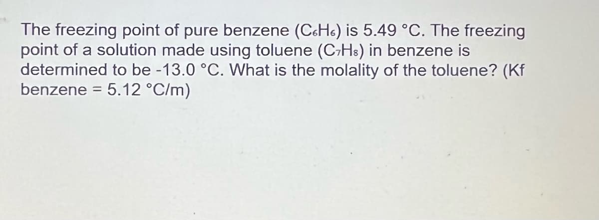 The freezing point of pure benzene (C6H) is 5.49 °C. The freezing
point of a solution made using toluene (C-H³) in benzene is
determined to be -13.0 °C. What is the molality of the toluene? (Kf
benzene = 5.12 °C/m)