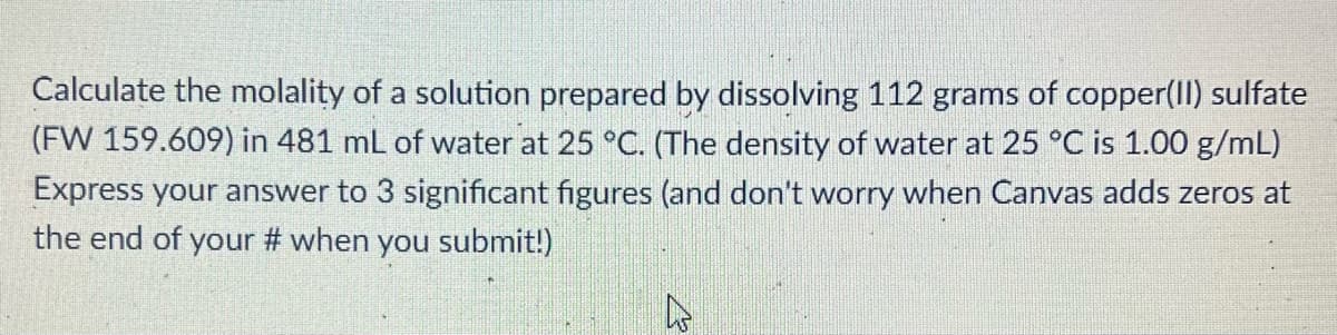 Calculate the molality of a solution prepared by dissolving 112 grams of copper(II) sulfate
(FW 159.609) in 481 mL of water at 25 °C. (The density of water at 25 °C is 1.00 g/mL)
Express your answer to 3 significant figures (and don't worry when Canvas adds zeros at
the end of your # when you submit!)
A