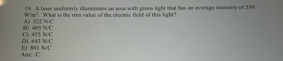 19. A laser uniformly illuminates an area with green light that has an average intensity of 550
W/m2. What is the rms value of the electric field of this light?
A) 322 N/C
B) 405 N/C
C) 455 N/C
D) 643 N/C
E) 891 N/C
Ans: C
