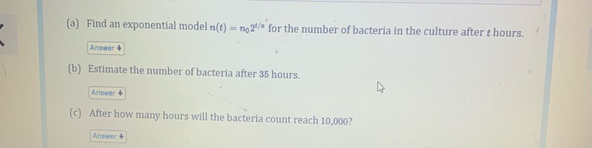 (a) Find an exponential model n(t) = no 2/a for the number of bacteria in the culture after t hours.
Answer +
(b) Estimate the number of bacteria after 35 hours.
Answer +
(c) After how many hours will the bacteria count reach 10,000?
Answer +
