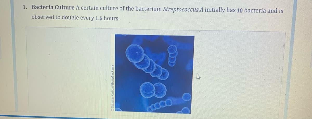 1. Bacteria Culture A certain culture of the bacterium Streptococcus A initially has 10 bacteria and is
observed to double every 1.5 hours.
Sebastian Kaulitzki/Shutterstock.com
OD
COCOO
