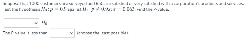 Suppose that 1000 customers are surveyed and 850 are satisfied or very satisfied with a corporation's products and services.
Test the hypothesis Ho : p = 0.9 against H1 :p + 0.9at a = 0.063. Find the P-value.
Но-
The P-value is less than
v (choose the least possible).
