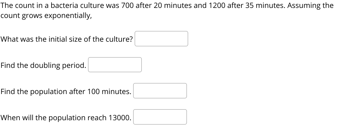 The count in a bacteria culture was 700 after 20 minutes and 1200 after 35 minutes. Assuming the
count grows exponentially,
What was the initial size of the culture?
Find the doubling period.
Find the population after 100 minutes.
When will the population reach 13000.
