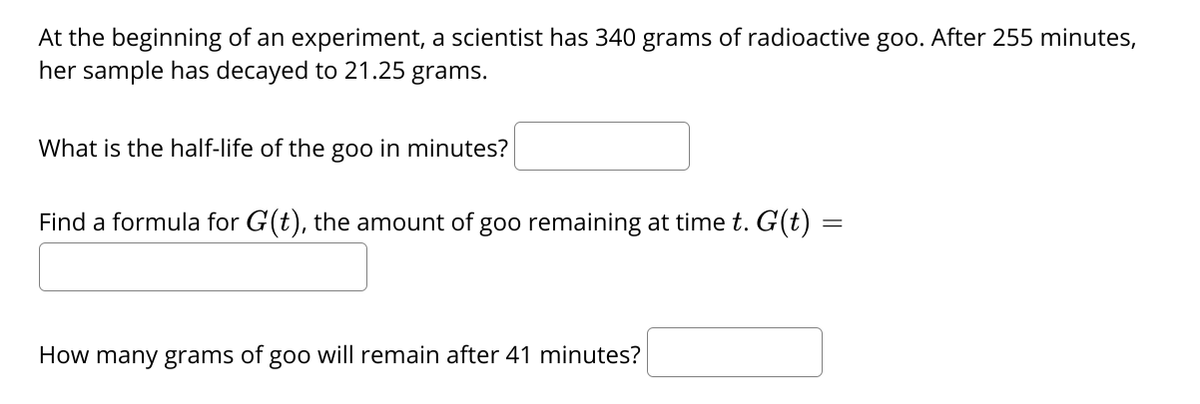 At the beginning of an experiment, a scientist has 340 grams of radioactive goo. After 255 minutes,
her sample has decayed to 21.25 grams.
What is the half-life of the goo in minutes?
Find a formula for G(t), the amount of goo remaining at time t. G(t) =
How many grams of goo will remain after 41 minutes?
