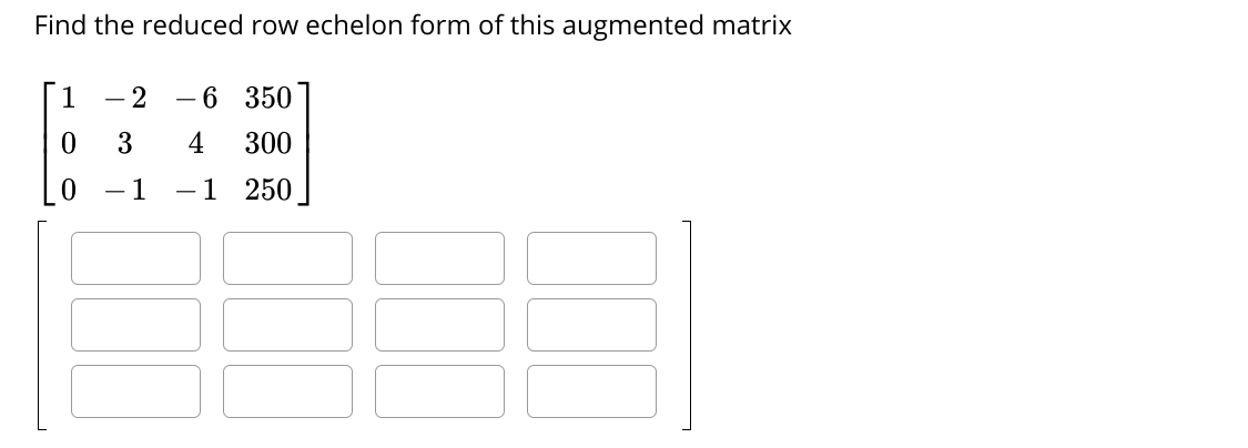 Find the reduced row echelon form of this augmented matrix
1
- 2
-6 350
3
4
300
- 1
-1 250
