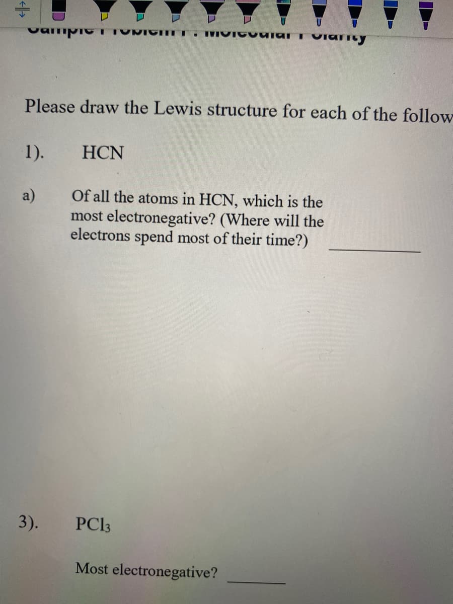 Please draw the Lewis structure for each of the follow
1).
HCN
Of all the atoms in HCN, which is the
most electronegative? (Where will the
electrons spend most of their time?)
a)
3).
PC13
Most electronegative?
