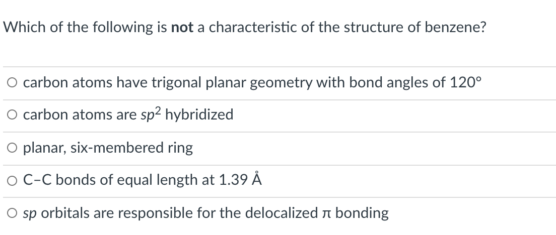 Which of the following is not a characteristic of the structure of benzene?
O carbon atoms have trigonal planar geometry with bond angles of 120°
O carbon atoms are sp2 hybridized
O planar, six-membered ring
O C-C bonds of equal length at 1.39 Å
sp orbitals are responsible for the delocalized n bonding
