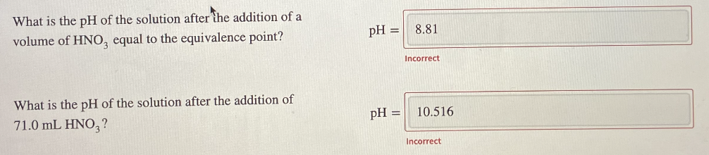 What is the pH of the solution after the addition of a
volume of HNO, equal to the equivalence point?
pH =
8.81
Incorrect
What is the pH of the solution after the addition of
71.0 mL HNO, ?
pH =
10.516
Incorrect
