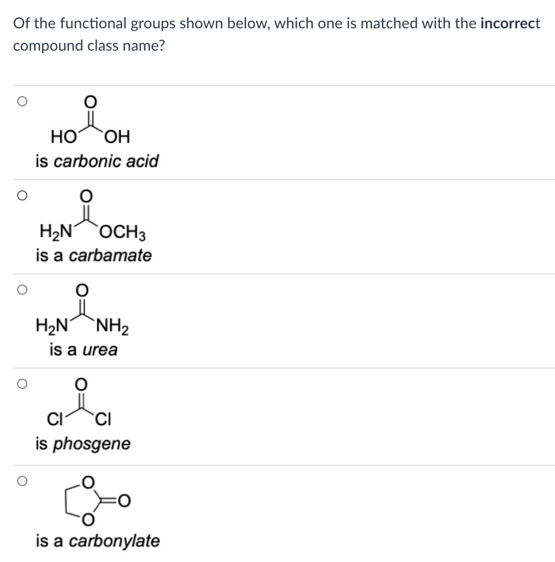 Of the functional groups shown below, which one is matched with the incorrect
compound class name?
HO
is carbonic acid
H2N OCH3
is a carbamate
H2NNH2
is a urea
CI
CI
is phosgene
is a carbonylate
