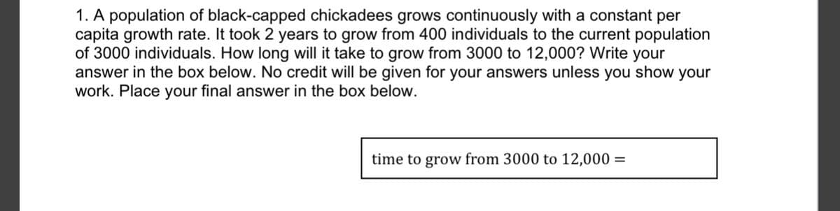 1. A population of black-capped chickadees grows continuously with a constant per
capita growth rate. It took 2 years to grow from 400 individuals to the current population
of 3000 individuals. How long will it take to grow from 3000 to 12,000? Write your
answer in the box below. No credit will be given for your answers unless you show your
work. Place your final answer in the box below.
time to grow from 3000 to 12,000 =
