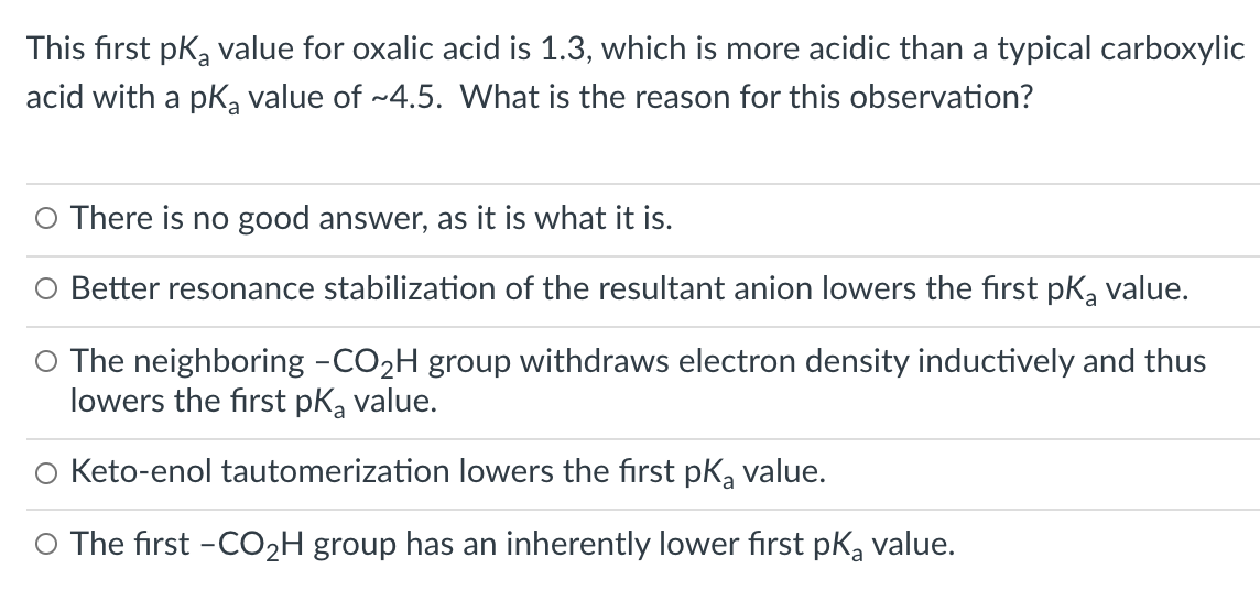 This first pka value for oxalic acid is 1.3, which is more acidic than a typical carboxylic
acid with a pKa value of ~4.5. What is the reason for this observation?
O There is no good answer, as it is what it is.
O Better resonance stabilization of the resultant anion lowers the first pK, value.
O The neighboring -CO2H group withdraws electron density inductively and thus
lowers the first pK, value.
O Keto-enol tautomerization lowers the first pk, value.
O The first -CO2H group has an inherently lower first pK, value.
