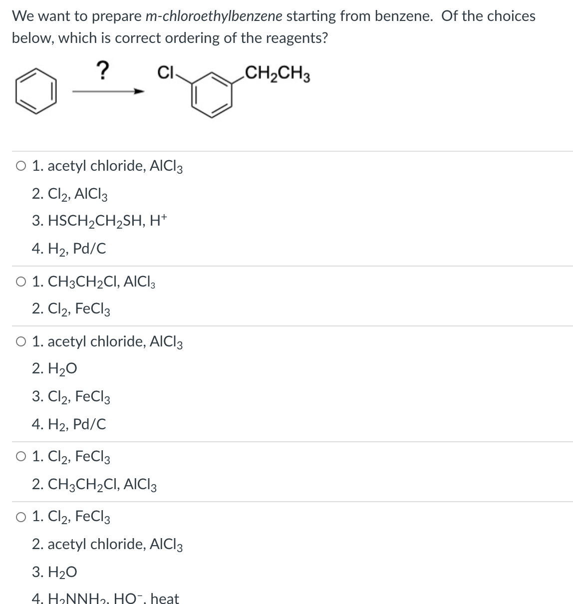 We want to prepare m-chloroethylbenzene starting from benzene. Of the choices
below, which is correct ordering
the reagents?
?
CI-
CH2CH3
O 1. acetyl chloride, AICI3
2. Cl2, AICI3
3. HSCH2CH2SH, H*
4. H2, Pd/C
O 1. CH3CH2CI, AICI3
2. Cl2, FeCl3
O 1. acetyl chloride, AICI3
2. H20
3. Cl2, FeCl3
4. Н2, Pd/C
O 1. Cl2, FECI3
2. CH3CH2CI, AICI3
O 1. Cl2, FeCl3
2. acetyl chloride, AICI3
3. Н2О
4. HƏNNHƏ. HO-, heat
