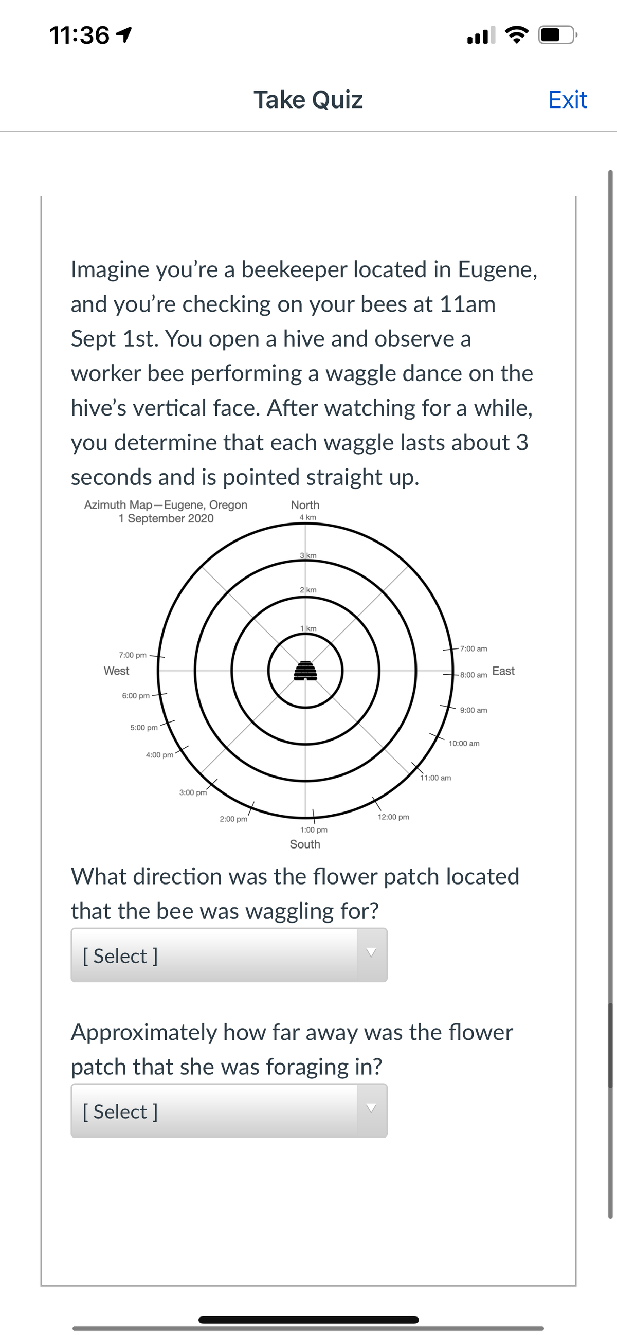 11:36 1
Take Quiz
Exit
Imagine you're a beekeeper located in Eugene,
and you're checking on your bees at 11am
Sept 1st. You open a hive and observe a
worker bee performing a waggle dance on the
hive's vertical face. After watching for a while,
you determine that each waggle lasts about 3
seconds and is pointed straight up.
Azimuth Map-Eugene, Oregon
1 September 2020
North
4 km
3 km
2 km
1 km
+7:00 am
7:00 pm –
West
8:00 am
East
6:00 pm ·
9:00 am
5:00 pm
10:00 am
4:00 pm
11:00 am
3:00 pm
2:00 pm
12:00 pm
1:00 pm
South
What direction was the flower patch located
that the bee was waggling for?
[ Select ]
Approximately how far away was the flower
patch that she was foraging in?
[ Select ]
