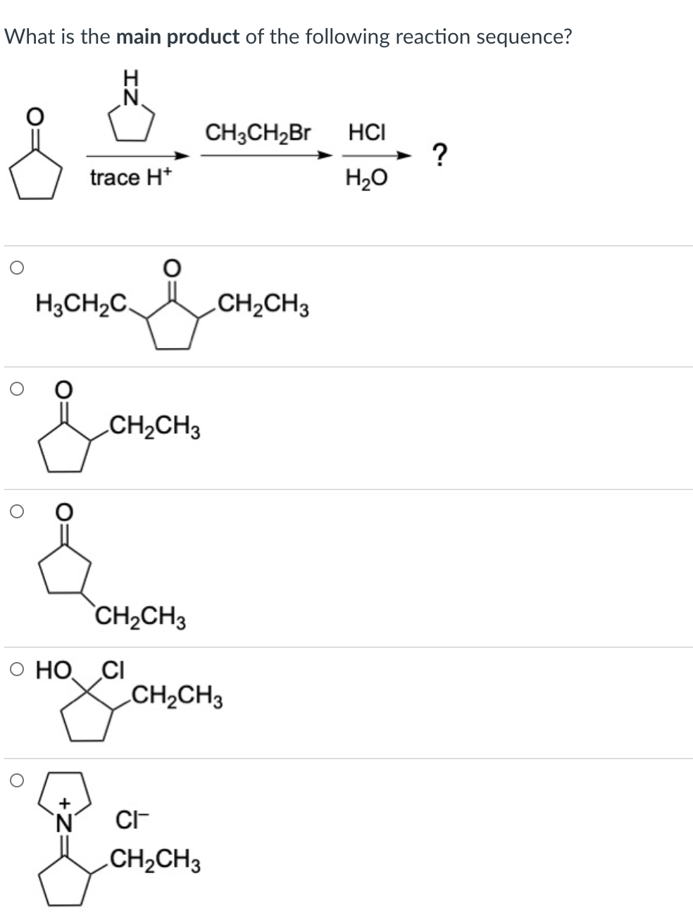 What is the main product of the following reaction sequence?
H
N.
CH3CH2Br
HCI
?
H20
trace H*
H3CH2C.
CH2CH3
CH2CH3
CH2CH3
O HO, CI
.CH2CH3
+
N'
CI-
CH2CH3
