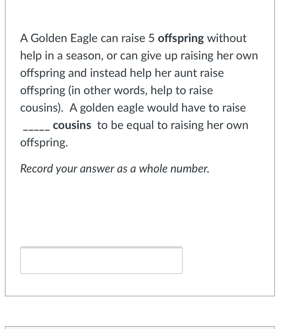 A Golden Eagle can raise 5 offspring without
help in a season, or can give up raising her own
offspring and instead help her aunt raise
offspring (in other words, help to raise
cousins). A golden eagle would have to raise
cousins to be equal to raising her own
offspring.
Record your answer as a whole number.
