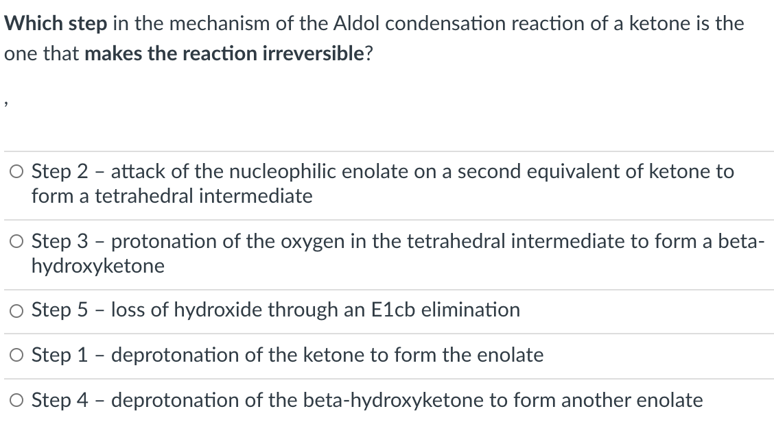 Which step in the mechanism of the Aldol condensation reaction of a ketone is the
one that makes the reaction irreversible?
O Step 2 - attack of the nucleophilic enolate on a second equivalent of ketone to
form a tetrahedral intermediate
O Step 3 - protonation of the oxygen in the tetrahedral intermediate to form a beta-
hydroxyketone
O Step 5 - loss of hydroxide through an E1cb elimination
O Step 1 - deprotonation of the ketone to form the enolate
O Step 4 - deprotonation of the beta-hydroxyketone to form another enolate

