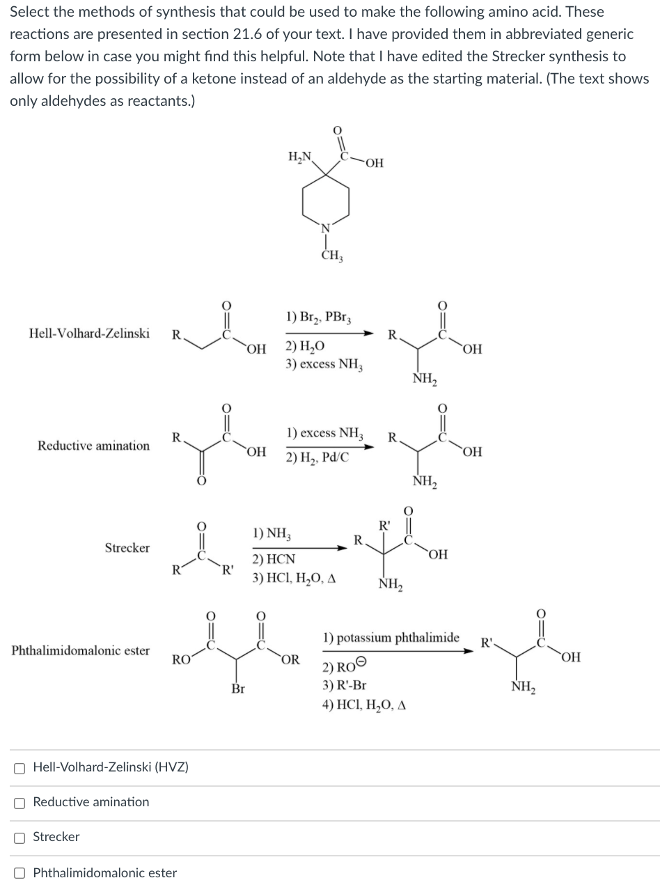 Select the methods of synthesis that could be used to make the following amino acid. These
reactions are presented in section 21.6 of your text. I have provided them in abbreviated generic
form below in case you might find this helpful. Note that I have edited the Strecker synthesis to
allow for the possibility of a ketone instead of an aldehyde as the starting material. (The text shows
only aldehydes as reactants.)
H,N,
OH
CH,
1) Br,, PBr3
Hell-Volhard-Zelinski
R
R.
2) H,O
3) excess NH3
`OH
OH
NH,
1) excess NH3
Reductive amination
ОН
НО.
2) H2, Pd/C
NH,
R'
1) NH3
R
Strecker
HO,
2) HCN
R
`R'
3) HCІ, Н,0, д
NH,
1) potassium phthalimide
R'
Phthalimidomalonic ester
RO
OR
2) RO©
НО.
Br
3) R'-Br
NH,
4) НCІ, H,0, Д
O Hell-Volhard-Zelinski (HVZ)
O Reductive amination
O Strecker
O Phthalimidomalonic ester
