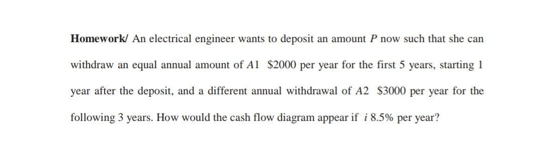 Homework/ An electrical engineer wants to deposit an amount P now such that she can
withdraw an equal annual amount of Al $2000 per year for the first 5 years, starting 1
year after the deposit, and a different annual withdrawal of A2 $3000 per year for the
following 3 years. How would the cash flow diagram appear if i 8.5% per year?
