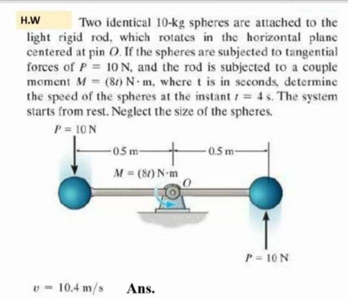 H.W
Two identical 10-kg spheres are attached to the
light rigid rod, which rotates in the horizontal plane
centered at pin O. If the spheres are subjected to tangential
forces of P = 10 N, and the rod is subjected to a couple
moment M (8t) N m, where t is in seconds, determine
the speed of the spheres at the instant 4 s. The system
starts from rest. Neglect the size of the spheres.
P = 10 N
%3D
0.5 m
0.5 m-
M = (80) N-m
P = 10 N
10.4 m/s
Ans.
