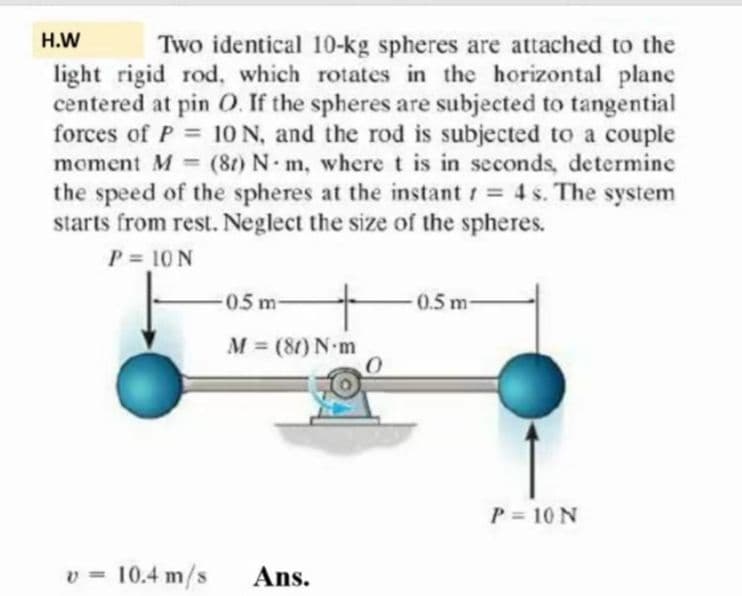 H.W
Two identical 10-kg spheres are attached to the
light rigid rod, which rotates in the horizontal planc
centered at pin O. If the spheres are subjected to tangential
forces of P = 10 N, and the rod is subjected to a couple
moment M (8t) N- m, where t is in seconds, determine
the speed of the spheres at the instant 4 s. The system
starts from rest. Neglect the size of the spheres.
P = 10 N
%3D
05m
0.5 m-
M = (80) N-m
P = 10 N
v = 10.4 m/s
Ans.
